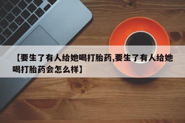 意外怀孕怎么办?打胎药购买微信【要生了有人给她喝打胎药,要生了有人给她喝打胎药会怎么样】