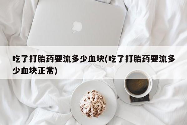 意外怀孕怎么办?打胎药购买微信吃了打胎药要流多少血块(吃了打胎药要流多少血块正常)