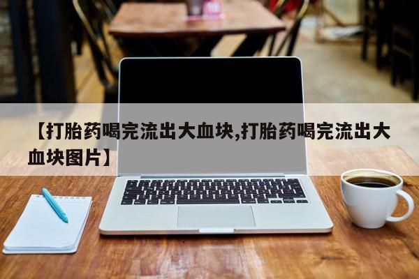 意外怀孕怎么办?打胎药购买微信【打胎药喝完流出大血块,打胎药喝完流出大血块图片】