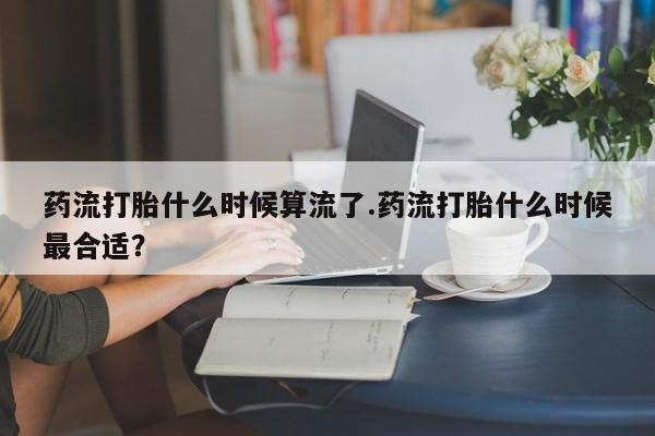 意外怀孕怎么办?打胎药购买微信药流打胎什么时候算流了.药流打胎什么时候最合适？
