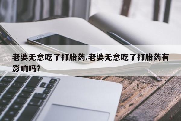 意外怀孕怎么办?打胎药购买微信老婆无意吃了打胎药.老婆无意吃了打胎药有影响吗？