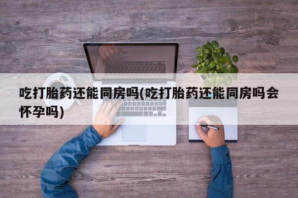 意外怀孕怎么办?打胎药购买微信吃打胎药还能同房吗(吃打胎药还能同房吗会怀孕吗)