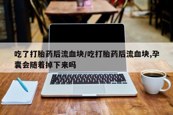 意外怀孕怎么办?打胎药购买微信吃了打胎药后流血块/吃打胎药后流血块,孕囊会随着掉下来吗