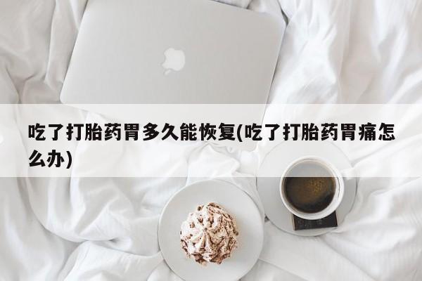 意外怀孕怎么办?打胎药购买微信吃了打胎药胃多久能恢复(吃了打胎药胃痛怎么办)