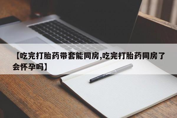 意外怀孕怎么办?打胎药购买微信【吃完打胎药带套能同房,吃完打胎药同房了会怀孕吗】