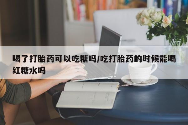 意外怀孕怎么办?打胎药购买微信喝了打胎药可以吃糖吗/吃打胎药的时候能喝红糖水吗