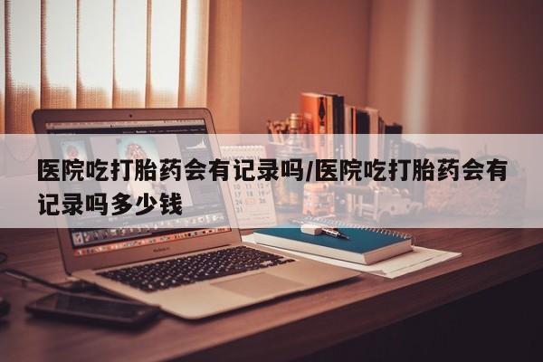 意外怀孕怎么办?打胎药购买微信医院吃打胎药会有记录吗/医院吃打胎药会有记录吗多少钱