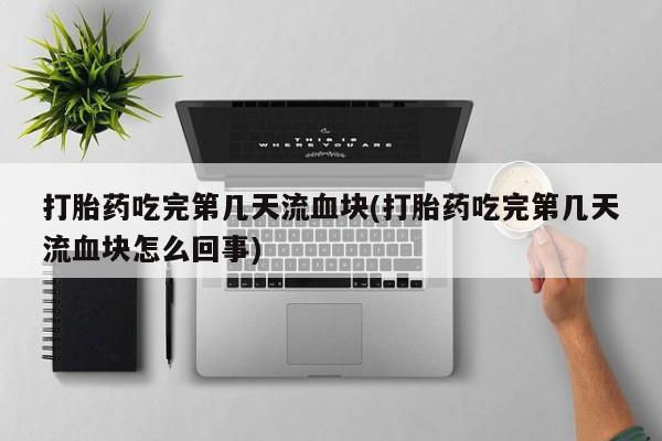 意外怀孕怎么办?打胎药购买微信打胎药吃完第几天流血块(打胎药吃完第几天流血块怎么回事)