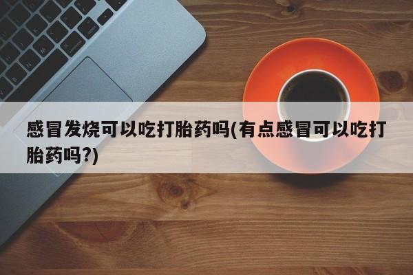 意外怀孕怎么办?打胎药购买微信感冒发烧可以吃打胎药吗(有点感冒可以吃打胎药吗?)