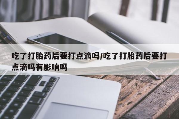 意外怀孕怎么办?打胎药购买微信吃了打胎药后要打点滴吗/吃了打胎药后要打点滴吗有影响吗