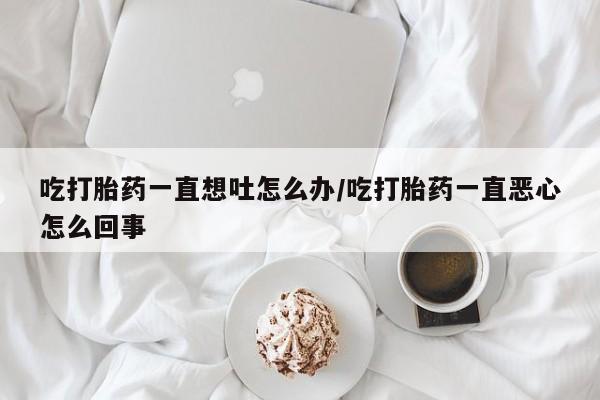 意外怀孕怎么办?打胎药购买微信吃打胎药一直想吐怎么办/吃打胎药一直恶心怎么回事