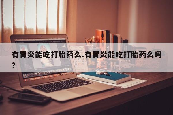 意外怀孕怎么办?打胎药购买微信有胃炎能吃打胎药么.有胃炎能吃打胎药么吗？