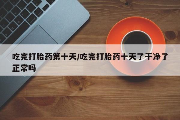 意外怀孕怎么办?打胎药购买微信吃完打胎药第十天/吃完打胎药十天了干净了正常吗