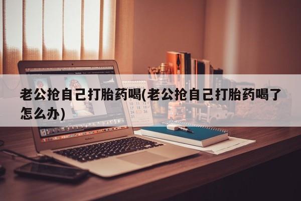 意外怀孕怎么办?打胎药购买微信老公抢自己打胎药喝(老公抢自己打胎药喝了怎么办)