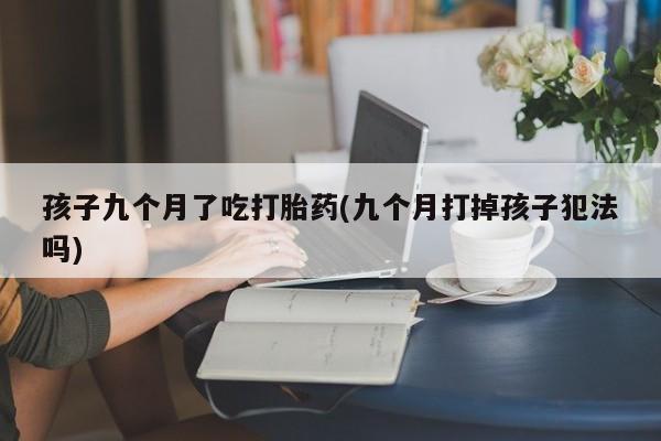 意外怀孕怎么办?打胎药购买微信孩子九个月了吃打胎药(九个月打掉孩子犯法吗)