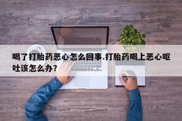 意外怀孕怎么办?打胎药购买微信喝了打胎药恶心怎么回事.打胎药喝上恶心呕吐该怎么办？