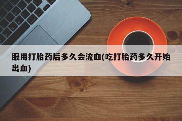 意外怀孕怎么办?打胎药购买微信服用打胎药后多久会流血(吃打胎药多久开始出血)