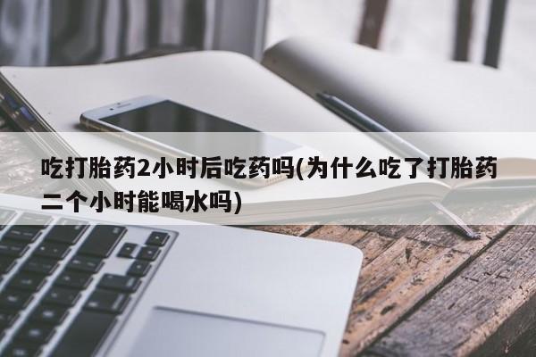 意外怀孕怎么办?打胎药购买微信吃打胎药2小时后吃药吗(为什么吃了打胎药二个小时能喝水吗)
