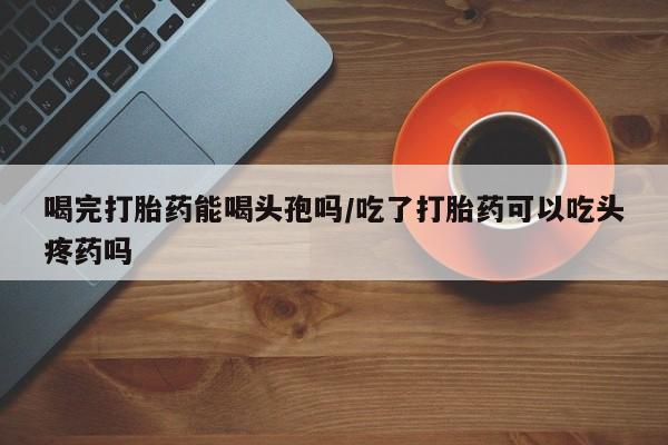 意外怀孕怎么办?打胎药购买微信喝完打胎药能喝头孢吗/吃了打胎药可以吃头疼药吗