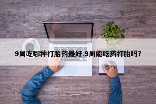 意外怀孕怎么办?打胎药购买微信9周吃哪种打胎药最好.9周能吃药打胎吗？