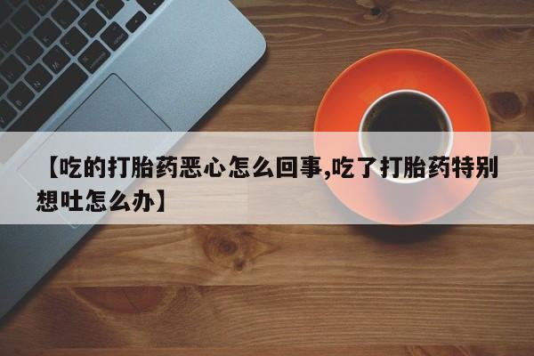 意外怀孕怎么办?打胎药购买微信【吃的打胎药恶心怎么回事,吃了打胎药特别想吐怎么办】