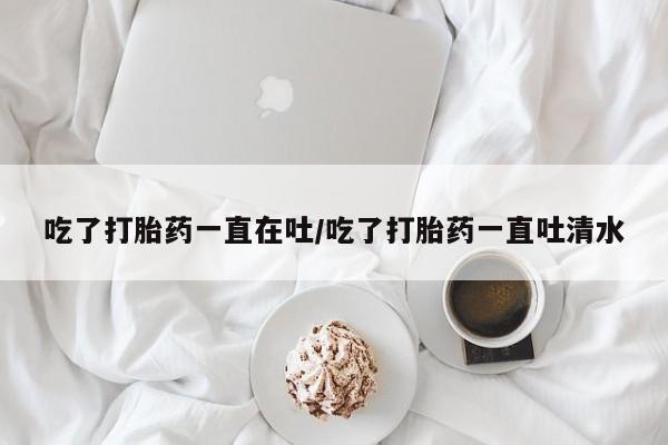 意外怀孕怎么办?打胎药购买微信吃了打胎药一直在吐/吃了打胎药一直吐清水