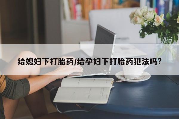 意外怀孕怎么办?打胎药购买微信给媳妇下打胎药/给孕妇下打胎药犯法吗?