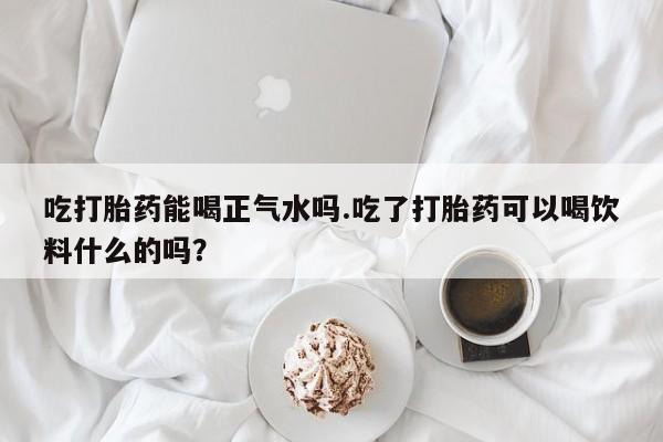 意外怀孕怎么办?打胎药购买微信吃打胎药能喝正气水吗.吃了打胎药可以喝饮料什么的吗？