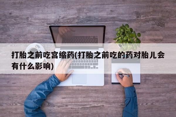 意外怀孕怎么办?打胎药购买微信打胎之前吃宫缩药(打胎之前吃的药对胎儿会有什么影响)