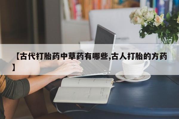 意外怀孕怎么办?打胎药购买微信【古代打胎药中草药有哪些,古人打胎的方药】