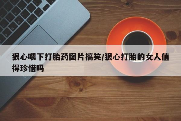 意外怀孕怎么办?打胎药购买微信狠心喂下打胎药图片搞笑/狠心打胎的女人值得珍惜吗