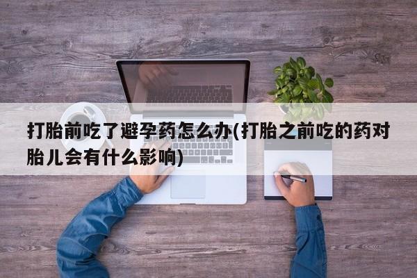 意外怀孕怎么办?打胎药购买微信打胎前吃了避孕药怎么办(打胎之前吃的药对胎儿会有什么影响)