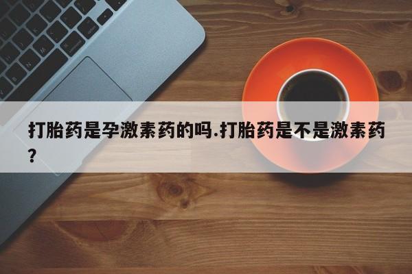 意外怀孕怎么办?打胎药购买微信打胎药是孕激素药的吗.打胎药是不是激素药？