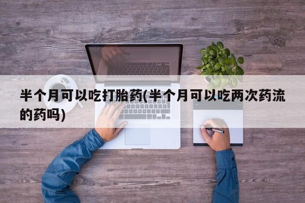 意外怀孕怎么办?打胎药购买微信半个月可以吃打胎药(半个月可以吃两次药流的药吗)