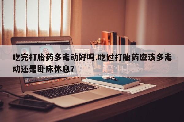 意外怀孕怎么办?打胎药购买微信吃完打胎药多走动好吗.吃过打胎药应该多走动还是卧床休息？