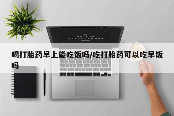 意外怀孕怎么办?打胎药购买微信喝打胎药早上能吃饭吗/吃打胎药可以吃早饭吗