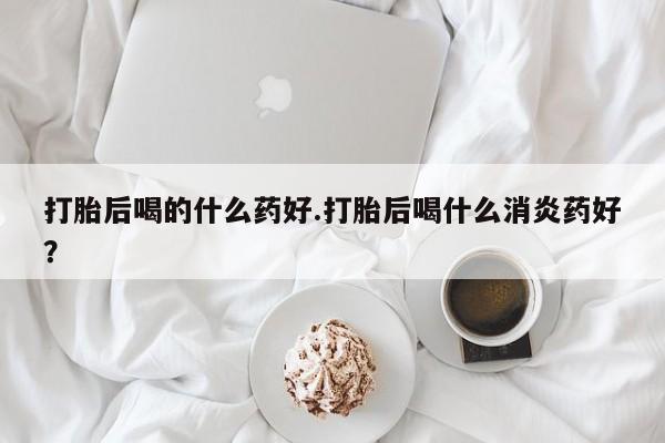 意外怀孕怎么办?打胎药购买微信打胎后喝的什么药好.打胎后喝什么消炎药好？
