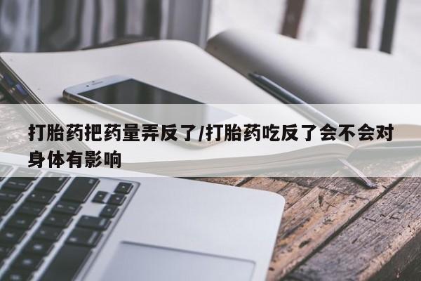 意外怀孕怎么办?打胎药购买微信打胎药把药量弄反了/打胎药吃反了会不会对身体有影响