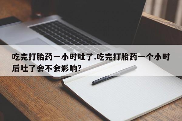意外怀孕怎么办?打胎药购买微信吃完打胎药一小时吐了.吃完打胎药一个小时后吐了会不会影响？