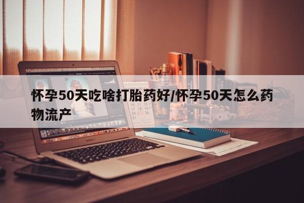 意外怀孕怎么办?打胎药购买微信怀孕50天吃啥打胎药好/怀孕50天怎么药物流产