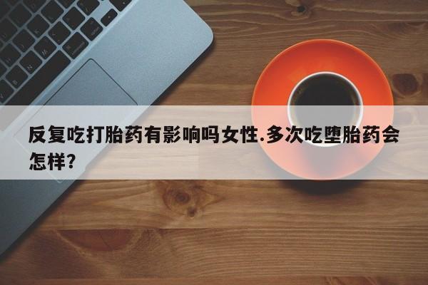 意外怀孕怎么办?打胎药购买微信反复吃打胎药有影响吗女性.多次吃堕胎药会怎样？