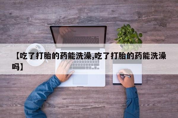 意外怀孕怎么办?打胎药购买微信【吃了打胎的药能洗澡,吃了打胎的药能洗澡吗】