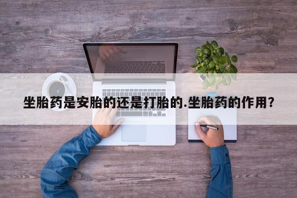 意外怀孕怎么办?打胎药购买微信坐胎药是安胎的还是打胎的.坐胎药的作用？