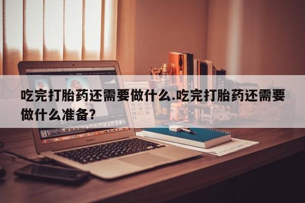 意外怀孕怎么办?打胎药购买微信吃完打胎药还需要做什么.吃完打胎药还需要做什么准备？