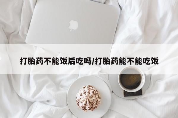 意外怀孕怎么办?打胎药购买微信打胎药不能饭后吃吗/打胎药能不能吃饭