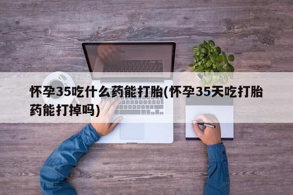 意外怀孕怎么办?打胎药购买微信怀孕35吃什么药能打胎(怀孕35天吃打胎药能打掉吗)