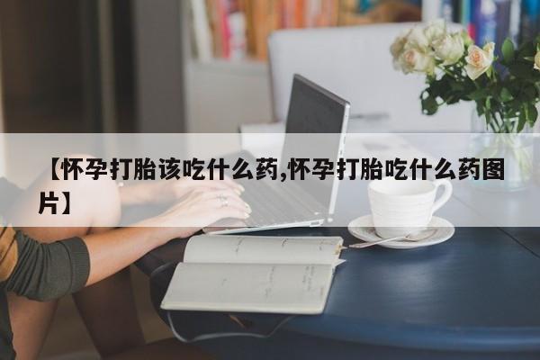 意外怀孕怎么办?打胎药购买微信【怀孕打胎该吃什么药,怀孕打胎吃什么药图片】