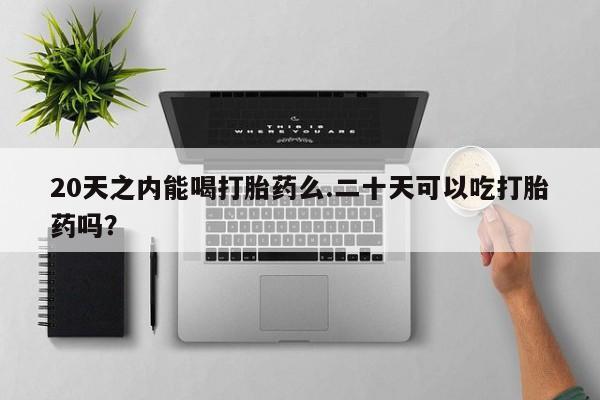 意外怀孕怎么办?打胎药购买微信20天之内能喝打胎药么.二十天可以吃打胎药吗？