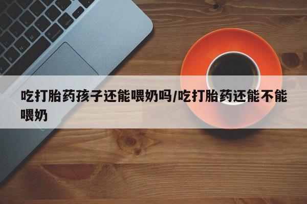 意外怀孕怎么办?打胎药购买微信吃打胎药孩子还能喂奶吗/吃打胎药还能不能喂奶