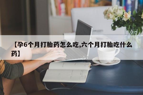 意外怀孕怎么办?打胎药购买微信【孕6个月打胎药怎么吃,六个月打胎吃什么药】